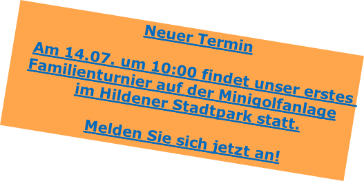 Neuer Termin

Am 14.07. um 10:00 findet unser erstes Familienturnier auf der Minigolfanlage
im Hildener Stadtpark statt.

Melden Sie sich jetzt an!